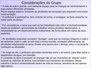 Considerações do Grupo: * A sala de aula é grande, com bastante espaço para as crianças se movimentarem e executarem diferentes atividades.  Pouco espaço externo, limitando as atividades de recreação que requerem uma maior movimentação. * O professor é participativo, tem controle da turma, e consegue  se fazer presente na maior parte do tempo. * Por coincidência, o tema que está sendo trabalhado este mês é o da biodiversidade, dando ao professor oportunidade de trabalhar vários conceitos relacionados  à necessidade de um desenvolvimento sustentável, de forma ética, em vários de seus aspectos. * As atividades propostas começam “devagar”, para que as crianças cheguem à sala e se ambiente. Após o café, já com toda a turma reunida, começam efetivamente, as atividades relacionadas ao tema. Existe uma pausa para o almoço, sono, e novamente começam as atividades.  * Ao longo do dia, o professor aproveita momentos como o do banho, para falar sobre o desperdício da água, por exemplo.  O conteúdo do tema é passado às crianças não só nos momentos de “estudo” como durante as rodinhas de leitura, mas também nos momentos do cotidiano. Dessa maneira o tema é contextualizado dentro da vida da criança, deixando de ser apenas algo teórico.  