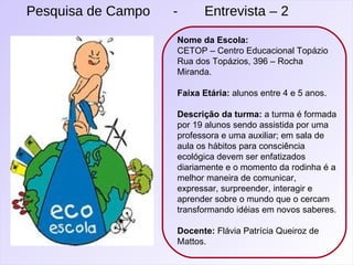 Pesquisa de Campo  -  Entrevista – 2 Nome da Escola: CETOP – Centro Educacional Topázio Rua dos Topázios, 396 – Rocha Miranda. Faixa Etária:  alunos entre 4 e 5 anos. Descrição da turma:  a turma é formada por 19 alunos sendo assistida por uma professora e uma auxiliar; em sala de aula os hábitos para consciência ecológica devem ser enfatizados diariamente e o momento da rodinha é a melhor maneira de comunicar, expressar, surpreender, interagir e aprender sobre o mundo que o cercam transformando idéias em novos saberes. Docente:  Flávia Patrícia Queiroz de Mattos. 
