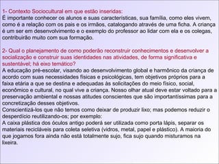 1- Contexto Sociocultural em que estão inseridas: É importante conhecer os alunos e suas características, sua família, como eles vivem, como é a relação com os pais e os irmãos, catalogando através de uma ficha. A criança é um ser em desenvolvimento e o exemplo do professor ao lidar com ela e os colegas, contribuirão muito com sua formação. 2- Qual o planejamento de como poderão reconstruir conhecimentos e desenvolver a socialização e construir suas identidades nas atividades, de forma significativa e sustentável; há eixo temático? A educação pré-escolar, visando ao desenvolvimento global e harmônico da criança de acordo com suas necessidades físicas e psicológicas, tem objetivos próprios para a faixa etária a que se destina e adequadas às solicitações do meio físico, social, econômico e cultural, no qual vive a criança. Nosso olhar atual deve estar voltado para a preservação ambiental e nossas atitudes conscientes que são importantíssimas para a concretização desses objetivos. Conscientizá-los que não temos como deixar de produzir lixo; mas podemos reduzir o desperdício reutilizando-os; por exemplo:  A caixa plástica dos óculos antigo poderá ser utilizada como porta lápis, separar os materiais recicláveis para coleta seletiva (vidros, metal, papel e plástico). A maioria do que jogamos fora ainda não está totalmente sujo, fica sujo quando misturamos na lixeira. 