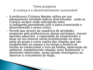 A professora Cristiane Mendes utiliza em seu planejamento atividade lúdicas diversificadas  ,onde as crianças sempre estão interagindo entre si,indagando,aprendendo com o outro,vivenciando e desenvolvendo o senso crítico.Percebi que através da sequência de atividades propostas pela professora,os alunos participam ,trocam opiniões,adquirem  a capacidade de compreender e atuar no seu entorno social,reconhecendo-se como parte do grupo e como sujeito das relações que são estabelecidas no espaço e no tempo,a história da família ao confeccionar o livro da família, observação do ambiente ,estabelecendo relações entre fenômenos  e elementos observados ,numa atitude investigativa ao observar o crescimento do feijão.                            Tema proposto         A criança e o desenvolvimento sustentável