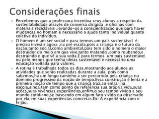 Considerações finaisPercebemos que a professora incentiva seus alunos a respeito da sustentabilidade através de conversa dirigida ,e oficinas com materiais recicláveis ,levando-os a conscientização que para haver mudanças no homem é necessário a ajuda tanto individual quanto coletiva do indivíduo.O homem é um ser social e para termos um país sustentável  é preciso investir agora ,na pré escola,pois a criança é o futuro da nação,tanto social,como ambiental,pois tem sido o homem o maior destruidor do meio em que vive,tanto matando ,como roubando,e destruindo o que vê a sua volta.E para termos  um país sustentável ou pelo menos que tenha ideias sustentável é necessário uma educação voltada para valores.A rotina é trabalhada todos os dias,mostrando aos alunos as atividades que serão realizadas durante a aula  pois como sabemos,há um longo caminho a ser percorrido pela criança no domínio progressivo da noção de tempo.Essa construção é lenta e a primeira noção de tempo que a criança traz,ao entrar na escola,ainda tem como ponto de referência sua própria vida,suas ações,suas vivências,experiências,enfim,o seu tempo vivido e seu mundo cotidiano,se baseando em algum fato vivido ou observado por ela,em suas experiências concretas.Ex: A experiência com o feijão.