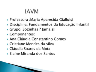IAVMProfessora :Maria Aparecida GialluisiDisciplina: Fundamentos da Educação InfantilGrupo: Sozinhas ? Jamais!!Componentes:Ana Cláudia Constantino GomesCristiane Mendes da silvaCláudia Soares da MotaElaine Miranda dos Santos