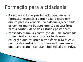 A escola é o lugar privilegiado para iniciar  a formação necessária a que toda  pessoa tem direito para o exercício  da cidadania,recebendo os conhecimento básicos que são necessários para a continuidade dos estudos posteriores.Pensando assim, a construção de uma sociedade sustentável envolve a  promoção de uma educação que estimule a transformação ética e política dos indivíduos,promovendo mudanças que  percorram o cotidiano individual e coletivo.Formação para a cidadania