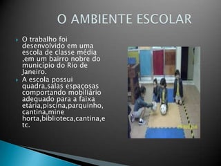 O trabalho foi desenvolvido em uma escola de classe média ,em um bairro nobre do município do Rio de Janeiro.A escola possui quadra,salas espaçosas comportando mobiliário adequado para a faixa etária,piscina,parquinho,cantina,mine horta,biblioteca,cantina,etc.           O AMBIENTE ESCOLAR