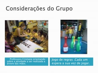 Considerações do Grupo    Professora Cristiane orientando sobre a atividade a ser realizada a árvore das mãos.Jogo de regras .Cada um espera a sua vez de jogar.