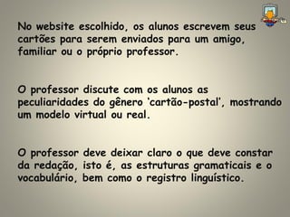 No website escolhido, os alunos escrevem seus cartões para serem enviados para um amigo, familiar ou o próprio professor.  O professor discute com os alunos as peculiaridades do gênero ‘cartão-postal’, mostrando um modelo virtual ou real. O professor deve deixar claro o que deve constar da redação, isto é, as estruturas gramaticais e o vocabulário, bem como o registro linguístico. 