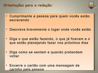 Orientações para a redação: Cumprimente a pessoa para quem vocês estão escrevendo  Descreva brevemente o lugar onde vocês estão Diga o que estão fazendo, o que já fizeram e o que estão planejando fazer nos próximos dias Diga como se sentem e quando pretendem voltar Encerre o cartão com uma mensagem de carinho pela pessoa 
