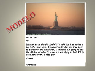 TO: ANTONIO Hi! Look at me in the Big Apple! It’s cold but I'm having a fantastic time here. I arrived on Friday and I've been to Broadway and Chinatown. Tomorrow I’m going to see the Statue of Liberty. How are you doing in Rio? I’ll be back next week. I miss you. Cheers Aparecida 