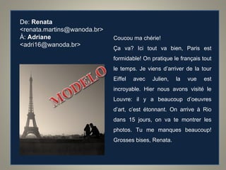 De:  Renata   <renata.martins@wanoda.br> À:  Adriane   <adri16@wanoda.br> Coucou ma ch érie! Ça va? Ici tout va bien, Paris est formidable! On pratique le français tout le temps. Je viens d’arriver de la tour Eiffel avec Julien, la vue est incroyable. Hier nous avons visité le Louvre: il y a beaucoup d’oeuvres d’art, c’est étonnant. On arrive à Rio dans 15 jours, on va te montrer les photos. Tu me manques beaucoup! Grosses bises, Renata. 