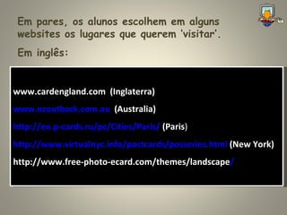 Em pares, os alunos escolhem em alguns websites os lugares que querem ‘visitar’. www.cardengland.com  (Inglaterra) www.ozoutback.com.au   (Australia) http://en.p-cards.ru/pc/Cities/Paris/  (Paris ) http://www.virtualnyc.info/postcards/posseries.html  (New York) http://www.free-photo-ecard.com/themes/landscape / Em inglês: 