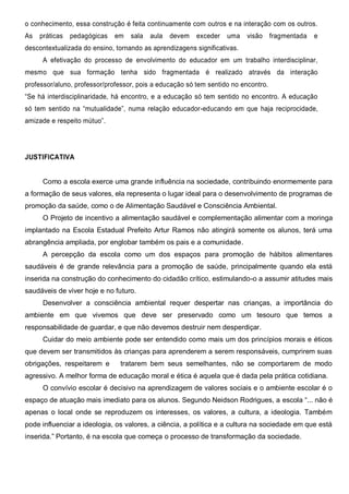 o conhecimento, essa construção é feita continuamente com outros e na interação com os outros.
As práticas pedagógicas em sala aula devem exceder uma visão fragmentada e
descontextualizada do ensino, tornando as aprendizagens significativas.
A efetivação do processo de envolvimento do educador em um trabalho interdisciplinar,
mesmo que sua formação tenha sido fragmentada é realizado através da interação
professor/aluno, professor/professor, pois a educação só tem sentido no encontro.
“Se há interdisciplinaridade, há encontro, e a educação só tem sentido no encontro. A educação
só tem sentido na “mutualidade”, numa relação educador-educando em que haja reciprocidade,
amizade e respeito mútuo”.
JUSTIFICATIVA
Como a escola exerce uma grande influência na sociedade, contribuindo enormemente para
a formação de seus valores, ela representa o lugar ideal para o desenvolvimento de programas de
promoção da saúde, como o de Alimentação Saudável e Consciência Ambiental.
O Projeto de incentivo a alimentação saudável e complementação alimentar com a moringa
implantado na Escola Estadual Prefeito Artur Ramos não atingirá somente os alunos, terá uma
abrangência ampliada, por englobar também os pais e a comunidade.
A percepção da escola como um dos espaços para promoção de hábitos alimentares
saudáveis é de grande relevância para a promoção de saúde, principalmente quando ela está
inserida na construção do conhecimento do cidadão crítico, estimulando-o a assumir atitudes mais
saudáveis de viver hoje e no futuro.
Desenvolver a consciência ambiental requer despertar nas crianças, a importância do
ambiente em que vivemos que deve ser preservado como um tesouro que temos a
responsabilidade de guardar, e que não devemos destruir nem desperdiçar.
Cuidar do meio ambiente pode ser entendido como mais um dos princípios morais e éticos
que devem ser transmitidos às crianças para aprenderem a serem responsáveis, cumprirem suas
obrigações, respeitarem e tratarem bem seus semelhantes, não se comportarem de modo
agressivo. A melhor forma de educação moral e ética é aquela que é dada pela prática cotidiana.
O convívio escolar é decisivo na aprendizagem de valores sociais e o ambiente escolar é o
espaço de atuação mais imediato para os alunos. Segundo Neidson Rodrigues, a escola “... não é
apenas o local onde se reproduzem os interesses, os valores, a cultura, a ideologia. Também
pode influenciar a ideologia, os valores, a ciência, a política e a cultura na sociedade em que está
inserida.” Portanto, é na escola que começa o processo de transformação da sociedade.
 
