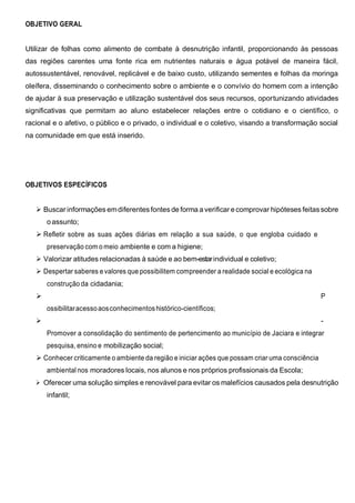 OBJETIVO GERAL
Utilizar de folhas como alimento de combate à desnutrição infantil, proporcionando às pessoas
das regiões carentes uma fonte rica em nutrientes naturais e água potável de maneira fácil,
autossustentável, renovável, replicável e de baixo custo, utilizando sementes e folhas da moringa
oleífera, disseminando o conhecimento sobre o ambiente e o convívio do homem com a intenção
de ajudar à sua preservação e utilização sustentável dos seus recursos, oportunizando atividades
significativas que permitam ao aluno estabelecer relações entre o cotidiano e o científico, o
racional e o afetivo, o público e o privado, o individual e o coletivo, visando a transformação social
na comunidade em que está inserido.
OBJETIVOS ESPECÍFICOS
 Buscar informações emdiferentesfontes de forma a verificar ecomprovar hipóteses feitassobre
oassunto;
 Refletir sobre as suas ações diárias em relação a sua saúde, o que engloba cuidado e
preservação com o meio ambiente e com a higiene;
 Valorizar atitudes relacionadas à saúde e ao bem-estarindividual e coletivo;
 Despertar saberes e valores que possibilitem compreender a realidade social e ecológica na
construção da cidadania;
 P
ossibilitaracessoaosconhecimentoshistórico-científicos;
 -
Promover a consolidação do sentimento de pertencimento ao município de Jaciara e integrar
pesquisa, ensino e mobilização social;
 Conhecer criticamente o ambiente da região e iniciar ações que possam criar uma consciência
ambiental nos moradores locais, nos alunos e nos próprios profissionais da Escola;
 Oferecer uma solução simples e renovável para evitar os malefícios causados pela desnutrição
infantil;
 