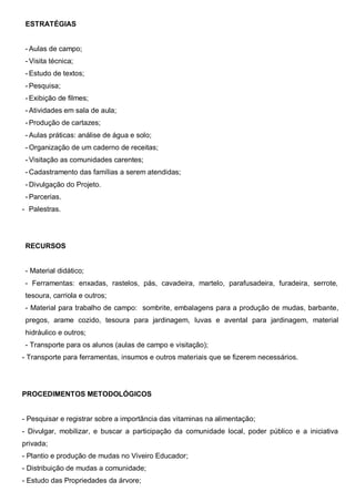 ESTRATÉGIAS
- Aulas de campo;
- Visita técnica;
- Estudo de textos;
- Pesquisa;
- Exibição de filmes;
- Atividades em sala de aula;
- Produção de cartazes;
- Aulas práticas: análise de água e solo;
- Organização de um caderno de receitas;
- Visitação as comunidades carentes;
- Cadastramento das famílias a serem atendidas;
- Divulgação do Projeto.
- Parcerias.
- Palestras.
RECURSOS
- Material didático;
- Ferramentas: enxadas, rastelos, pás, cavadeira, martelo, parafusadeira, furadeira, serrote,
tesoura, carriola e outros;
- Material para trabalho de campo: sombrite, embalagens para a produção de mudas, barbante,
pregos, arame cozido, tesoura para jardinagem, luvas e avental para jardinagem, material
hidráulico e outros;
- Transporte para os alunos (aulas de campo e visitação);
- Transporte para ferramentas, insumos e outros materiais que se fizerem necessários.
PROCEDIMENTOS METODOLÓGICOS
- Pesquisar e registrar sobre a importância das vitaminas na alimentação;
- Divulgar, mobilizar, e buscar a participação da comunidade local, poder público e a iniciativa
privada;
- Plantio e produção de mudas no Viveiro Educador;
- Distribuição de mudas a comunidade;
- Estudo das Propriedades da árvore;
 
