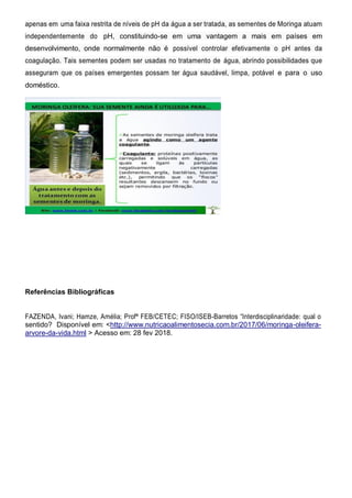 apenas em uma faixa restrita de níveis de pH da água a ser tratada, as sementes de Moringa atuam
independentemente do pH, constituindo-se em uma vantagem a mais em países em
desenvolvimento, onde normalmente não é possível controlar efetivamente o pH antes da
coagulação. Tais sementes podem ser usadas no tratamento de água, abrindo possibilidades que
asseguram que os países emergentes possam ter água saudável, limpa, potável e para o uso
doméstico.
Referências Bibliográficas
FAZENDA, Ivani; Hamze, Amélia; Profª FEB/CETEC; FISO/ISEB-Barretos “Interdisciplinaridade: qual o
sentido? Disponível em: <http://www.nutricaoalimentosecia.com.br/2017/06/moringa-oleifera-
arvore-da-vida.html > Acesso em: 28 fev 2018.
 