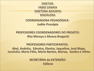 COORDENADORA PEDAGÓGICA:  Judite Procópio PROFESSORES COORDENADORES DO PROJETO: Rita Maraya e Silvana Bregochi PROFESSORES PARTICIPANTES:  Abel, Andréia,  Ednalva, Elenice, Jaqueline, José Bispo, Jussinéia, Maria Félix, Maria Nantes, Mariza,  Sandra e Vilma.  SECRETÁRIA da EXTENSÃO: Edilene 