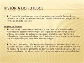 ►  O futebol é um dos esportes mais populares no mundo. Praticado em centenas de países, este esporte desperta tanto interesse em função de sua forma de disputa atraente. Origem do futebol ►  Embora não se tenha muita certeza sobre os primórdios do futebol, historiadores descobriram vestígios dos jogos de bola em várias culturas antigas. Estes jogos de bola ainda não eram o futebol, pois não havia a definição de regras como há hoje, porém demonstram o interesse do homem por este tipo de esporte desde os tempos antigos. ►  de jogar. Basta uma bola, equipes de jogadores e as traves, para que, em qualquer espaço, crianças e adultos possam se divertir com o futebol. Na rua, na escola, no clube, no campinho do bairro ou até mesmo no quintal de casa, desde cedo jovens de vários cantos do mundo começam a praticar o futebol. 