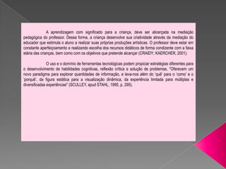 A aprendizagem com significado para a criança, deve ser alicerçada na mediação
pedagógica do professor. Dessa forma, a criança desenvolve sua criatividade através da mediação do
educador que estimula o aluno a realizar suas próprias produções artísticas. O professor deve estar em
constante aperfeiçoamento e realizando escolha dos recursos didáticos de forma condizente com a faixa
etária das crianças, bem como com os objetivos que pretende alcançar (CRAIDY; KAERCHER, 2001).

               O uso e o domínio de ferramentas tecnológicas podem propiciar estratégias diferentes para
o desenvolvimento de habilidades cognitivas, reflexão crítica e solução de problemas. "Oferecem um
novo paradigma para explorar quantidades de informação, e leva-nos além do ‘quê’ para o ‘como’ e o
‘porquê’, da figura estática para a visualização dinâmica, da experiência limitada para múltiplas e
diversificadas experiências" (SCULLEY, apud STAHL, 1995, p. 295).
 