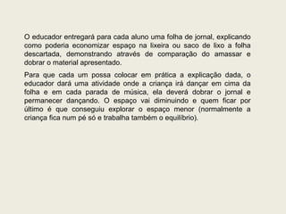 O educador entregará para cada aluno uma folha de jornal, explicando como poderia economizar espaço na lixeira ou saco de lixo a folha descartada, demonstrando através de comparação do amassar e dobrar o material apresentado. Para que cada um possa colocar em prática a explicação dada, o educador dará uma atividade onde a criança irá dançar em cima da folha e em cada parada de música, ela deverá dobrar o jornal e permanecer dançando. O espaço vai diminuindo e quem ficar por último é que conseguiu explorar o espaço menor (normalmente a criança fica num pé só e trabalha também o equilíbrio). 