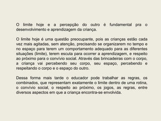 O limite hoje e a percepção do outro é fundamental pra o desenvolvimento e aprendizagem da criança. O limite hoje é uma questão preocupante, pois as crianças estão cada vez mais agitadas, sem atenção, precisando se organizarem no tempo e no espaço para terem um comportamento adequado para as diferentes situações (limite), terem escuta para ocorrer a aprendizagem, e respeito ao próximo para o convívio social. Através das brincadeiras com o corpo, a criança vai percebendo seu corpo, seu espaço, percebendo e respeitando o corpo e o espaço do outro. Dessa forma mais tarde o educador pode trabalhar as regras, os combinados, que representam exatamente o limite dentro de uma rotina, o convívio social, o respeito ao próximo, os jogos, as regras, entre diversos aspectos em que a criança encontra-se envolvida. 
