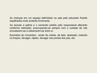 As crianças em um espaço delimitado na sala pelo educador ficarão espalhados onde andarão livremente.  Ao escutar a palma e o comando pedido pelo responsável alterarão conforme solicitado, preocupando-se sempre com o cuidado de não encostarem-se e esbarrarem-se entre si. Exemplos de comandos:  andar de costas, de lado, abaixado, rodando os braços, devagar, rápido, devagar nas pontas dos pés, etc. 