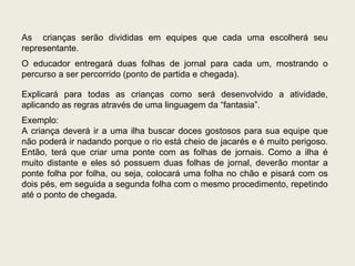 As  crianças serão divididas em equipes que cada uma escolherá seu representante. O educador entregará duas folhas de jornal para cada um, mostrando o percurso a ser percorrido (ponto de partida e chegada). Explicará para todas as crianças como será desenvolvido a atividade, aplicando as regras através de uma linguagem da “fantasia”. Exemplo: A criança deverá ir a uma ilha buscar doces gostosos para sua equipe que não poderá ir nadando porque o rio está cheio de jacarés e é muito perigoso. Então, terá que criar uma ponte com as folhas de jornais. Como a ilha é muito distante e eles só possuem duas folhas de jornal, deverão montar a ponte folha por folha, ou seja, colocará uma folha no chão e pisará com os dois pés, em seguida a segunda folha com o mesmo procedimento, repetindo até o ponto de chegada. 