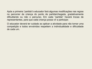 Após a primeira “partida”o educador fará algumas modificações nas regras no percorrer da criança do ponto de partida/chegada, gradativamente dificultando ou não o percurso. Em cada “partida” haverá trocas de representantes, para que cada criança possa vir a participar. O educador deverá ter cuidado ao aplicar a atividade para não tornar uma competição e todos envolvidos respeitem a individualidade e dificuldade de cada um. 
