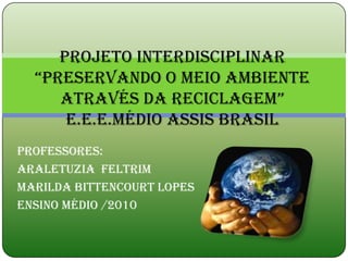 Projeto interdisciplinar
  “preservando o meio ambiente
     através da reciclagem”
      E.E.E.Médio assis brasil
Professores:
Araletuzia Feltrim
Marilda Bittencourt Lopes
Ensino Médio /2010
 