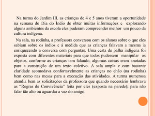 Na turma do Jardim III, as crianças de 4 e 5 anos tiveram a oportunidade na semana do Dia do Índio de obter muitas informações e  explorando alguns ambientes da escola eles puderam compreender melhor  um pouco da cultura indígena.      Na sala, na rodinha, a professora conversou com os alunos sobre o que eles sabiam sobre os índios e á medida que as crianças falavam a mesma ia enriquecendo a conversa com perguntas. Uma cesta de palha indígena foi exposta com diferentes materiais para que todos pudessem  manipular  os objetos, conforme as crianças iam falando, algumas coisas eram anotadas para a construção de um texto coletivo. A sala ampla e com bastante  claridade acomodava confortavelmente as crianças no chão (na rodinha) bem como nas mesas para a execução das atividades. A turma numerosa atendia bem as solicitações da professora que quando necessário lembrava as “Regras de Convivência” feita por eles (exposta na parede); para não falar tão alto ou aguardar a vez do amigo.
