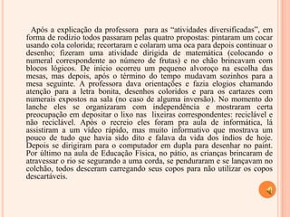 Após a explicação da professora  para as “atividades diversificadas”, em forma de rodízio todos passaram pelas quatro propostas: pintaram um cocar usando cola colorida; recortaram e colaram uma oca para depois continuar o desenho; fizeram uma atividade dirigida de matemática (colocando o numeral correspondente ao número de frutas) e no chão brincavam com blocos lógicos. De início ocorreu um pequeno alvoroço na escolha das mesas, mas depois, após o término do tempo mudavam sozinhos para a mesa seguinte. A professora dava orientações e fazia elogios chamando atenção para a letra bonita, desenhos coloridos e para os cartazes com numerais expostos na sala (no caso de alguma inversão). No momento do lanche eles se organizaram com independência e mostraram certa preocupação em depositar o lixo nas  lixeiras correspondentes: reciclável e não reciclável. Após o recreio eles foram pra aula de informática, lá assistiram a um vídeo rápido, mas muito informativo que mostrava um pouco de tudo que havia sido dito e falava da vida dos índios de hoje. Depois se dirigiram para o computador em dupla para desenhar no paint. Por último na aula de Educação Física, no pátio, as crianças brincaram de atravessar o rio se segurando a uma corda, se penduraram e se lançavam no colchão, todos desceram carregando seus copos para não utilizar os copos descartáveis.