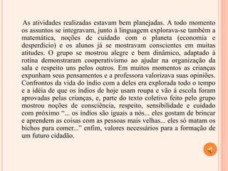 As atividades realizadas estavam bem planejadas. A todo momento os assuntos se integravam, junto à linguagem explorava-se também a matemática, noções de cuidado com o planeta (economia e desperdício) e os alunos já se mostravam conscientes em muitas atitudes. O grupo se mostrou alegre e bem dinâmico, adaptado à rotina demonstraram cooperativismo ao ajudar na organização da sala e respeito uns pelos outros. Em muitos momentos as crianças expunham seus pensamentos e a professora valorizava suas opiniões. Confrontos da vida do índio com a deles era explorada todo o tempo e a idéia de que os índios de hoje usam roupa e vão à escola foram aprovadas pelas crianças, e, parte do texto coletivo feito pelo grupo mostrou noções de consciência, respeito, sensibilidade e cuidado com próximo “... os índios são iguais a nós... eles gostam de brincar e aprendem as coisas com as pessoas mais velhas... eles só matam os bichos para comer...” enfim, valores necessários para a formação de um futuro cidadão. 