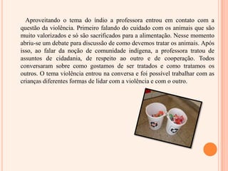 Aproveitando o tema do índio a professora entrou em contato com a questão da violência. Primeiro falando do cuidado com os animais que são muito valorizados e só são sacrificados para a alimentação. Nesse momento abriu-se um debate para discussão de como devemos tratar os animais. Após isso, ao falar da noção de comunidade indígena, a professora tratou de assuntos de cidadania, de respeito ao outro e de cooperação. Todos conversaram sobre como gostamos de ser tratados e como tratamos os outros. O tema violência entrou na conversa e foi possível trabalhar com as crianças diferentes formas de lidar com a violência e com o outro.