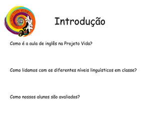 Introdução
Como é a aula de inglês na Projeto Vida?
Uso do inglês, habilidades desenvolvidas, interações variadas,
diferentes recursos, autonomia e protagonismo do aluno
Como lidamos com os diferentes níveis linguísticos em classe?
Trabalho da auxiliar de classe, trabalho colaborativo, diferentes
desafios
Como nossos alunos são avaliados?
Lição de casa, provas, apresentações orais, produções escritas
projetos e participação em aula
 