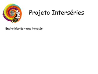 Projeto Interséries
Ensino híbrido – uma inovação
•Uso de diferentes recursos digitais e tradicionais para potencializar o
aprendizado e o desenvolvimento do aluno, atendendo as necessidades
do aluno hoje;
•Mais democrático - o aluno faz suas próprias escolhas desenvolvendo
assim sua autonomia e seu protagonismo;
•Promove uma maior interação através de estações (modelo rotacional)
com propostas diferenciadas em cada uma delas, proporcionando maior
troca;
•O professor tem papel de facilitador podendo inclusive atender os
alunos com maior dificuldade;
•Aula fica centrada no aluno, não no professor;
 