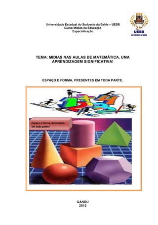 Universidade Estadual do Sudoeste da Bahia – UESB
                       Curso Mídias na Educação
                             Especialização




   TEMA: MIDIAS NAS AULAS DE MATEMÁTICA, UMA
          APRENDIZAGEM SIGNIFICATIVA!



        ESPAÇO E FORMA, PRESENTES EM TODA PARTE.




Espaço e forma, Geometria.
Em toda parte!




                               GANDU
                                2012
 