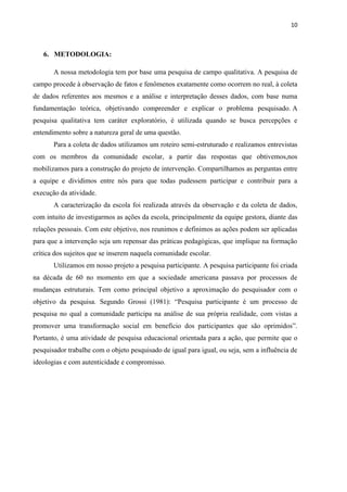 10



   6. METODOLOGIA:

       A nossa metodologia tem por base uma pesquisa de campo qualitativa. A pesquisa de
campo procede à observação de fatos e fenômenos exatamente como ocorrem no real, à coleta
de dados referentes aos mesmos e a análise e interpretação desses dados, com base numa
fundamentação teórica, objetivando compreender e explicar o problema pesquisado. A
pesquisa qualitativa tem caráter exploratório, é utilizada quando se busca percepções e
entendimento sobre a natureza geral de uma questão.
       Para a coleta de dados utilizamos um roteiro semi-estruturado e realizamos entrevistas
com os membros da comunidade escolar, a partir das respostas que obtivemos,nos
mobilizamos para a construção do projeto de intervenção. Compartilhamos as perguntas entre
a equipe e dividimos entre nós para que todas pudessem participar e contribuir para a
execução da atividade.
       A caracterização da escola foi realizada através da observação e da coleta de dados,
com intuito de investigarmos as ações da escola, principalmente da equipe gestora, diante das
relações pessoais. Com este objetivo, nos reunimos e definimos as ações podem ser aplicadas
para que a intervenção seja um repensar das práticas pedagógicas, que implique na formação
crítica dos sujeitos que se inserem naquela comunidade escolar.
       Utilizamos em nosso projeto a pesquisa participante. A pesquisa participante foi criada
na década de 60 no momento em que a sociedade americana passava por processos de
mudanças estruturais. Tem como principal objetivo a aproximação do pesquisador com o
objetivo da pesquisa. Segundo Grossi (1981): “Pesquisa participante é um processo de
pesquisa no qual a comunidade participa na análise de sua própria realidade, com vistas a
promover uma transformação social em benefício dos participantes que são oprimidos”.
Portanto, é uma atividade de pesquisa educacional orientada para a ação, que permite que o
pesquisador trabalhe com o objeto pesquisado de igual para igual, ou seja, sem a influência de
ideologias e com autenticidade e compromisso.
 