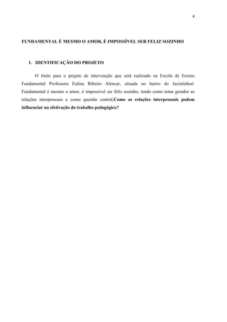 4




FUNDAMENTAL É MESMO O AMOR, É IMPOSSÍVEL SER FELIZ SOZINHO



   1. IDENTIFICAÇÃO DO PROJETO

      O título para o projeto de intervenção que será realizado na Escola de Ensino
Fundamental Professora Eulina Ribeiro Alencar, situada no bairro do Jacintinhoé:
Fundamental é mesmo o amor, é impossível ser feliz sozinho, tendo como tema gerador as
relações interpessoais e como questão central,Como as relações interpessoais podem
influenciar na efetivação do trabalho pedagógico?
 