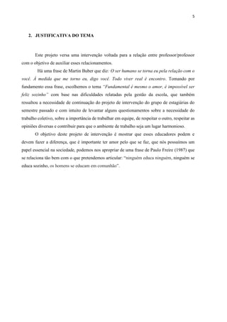 5



   2. JUSTIFICATIVA DO TEMA



       Este projeto versa uma intervenção voltada para a relação entre professor/professor
com o objetivo de auxiliar esses relacionamentos.
        Há uma frase de Martin Buber que diz: O ser humano se torna eu pela relação com o
você. À medida que me torno eu, digo você. Todo viver real é encontro. Tomando por
fundamento essa frase, escolhemos o tema “Fundamental é mesmo o amor, é impossível ser
feliz sozinho” com base nas dificuldades relatadas pela gestão da escola, que também
ressaltou a necessidade de continuação do projeto de intervenção do grupo de estagiárias do
semestre passado e com intuito de levantar alguns questionamentos sobre a necessidade do
trabalho coletivo, sobre a importância de trabalhar em equipe, de respeitar o outro, respeitar as
opiniões diversas e contribuir para que o ambiente de trabalho seja um lugar harmonioso.
       O objetivo deste projeto de intervenção é mostrar que esses educadores podem e
devem fazer a diferença, que é importante ter amor pelo que se faz, que nós possuímos um
papel essencial na sociedade, podemos nos apropriar de uma frase de Paulo Freire (1987) que
se relaciona tão bem com o que pretendemos articular: “ninguém educa ninguém, ninguém se
educa sozinho, os homens se educam em comunhão”.
 