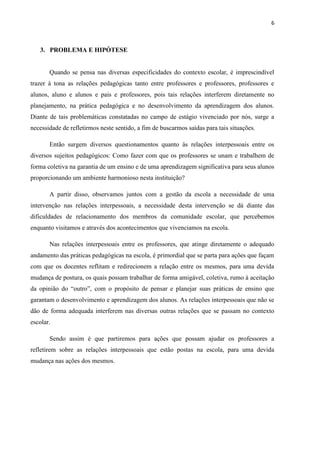 6



   3. PROBLEMA E HIPÓTESE


       Quando se pensa nas diversas especificidades do contexto escolar, é imprescindível
trazer à tona as relações pedagógicas tanto entre professores e professores, professores e
alunos, aluno e alunos e pais e professores, pois tais relações interferem diretamente no
planejamento, na prática pedagógica e no desenvolvimento da aprendizagem dos alunos.
Diante de tais problemáticas constatadas no campo de estágio vivenciado por nós, surge a
necessidade de refletirmos neste sentido, a fim de buscarmos saídas para tais situações.

       Então surgem diversos questionamentos quanto às relações interpessoais entre os
diversos sujeitos pedagógicos: Como fazer com que os professores se unam e trabalhem de
forma coletiva na garantia de um ensino e de uma aprendizagem significativa para seus alunos
proporcionando um ambiente harmonioso nesta instituição?

       A partir disso, observamos juntos com a gestão da escola a necessidade de uma
intervenção nas relações interpessoais, a necessidade desta intervenção se dá diante das
dificuldades de relacionamento dos membros da comunidade escolar, que percebemos
enquanto visitamos e através dos acontecimentos que vivenciamos na escola.

       Nas relações interpessoais entre os professores, que atinge diretamente o adequado
andamento das práticas pedagógicas na escola, é primordial que se parta para ações que façam
com que os docentes reflitam e redirecionem a relação entre os mesmos, para uma devida
mudança de postura, os quais possam trabalhar de forma amigável, coletiva, rumo à aceitação
da opinião do “outro”, com o propósito de pensar e planejar suas práticas de ensino que
garantam o desenvolvimento e aprendizagem dos alunos. As relações interpessoais que não se
dão de forma adequada interferem nas diversas outras relações que se passam no contexto
escolar.

       Sendo assim é que partiremos para ações que possam ajudar os professores a
refletirem sobre as relações interpessoais que estão postas na escola, para uma devida
mudança nas ações dos mesmos.
 