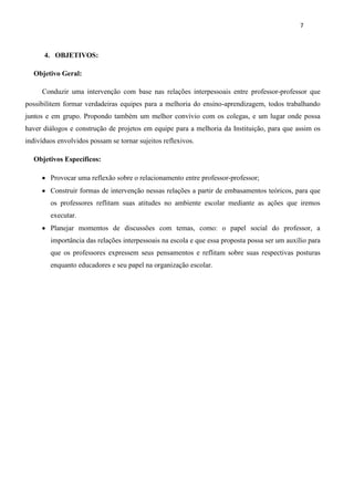 7



      4. OBJETIVOS:

  Objetivo Geral:

     Conduzir uma intervenção com base nas relações interpessoais entre professor-professor que
possibilitem formar verdadeiras equipes para a melhoria do ensino-aprendizagem, todos trabalhando
juntos e em grupo. Propondo também um melhor convívio com os colegas, e um lugar onde possa
haver diálogos e construção de projetos em equipe para a melhoria da Instituição, para que assim os
indivíduos envolvidos possam se tornar sujeitos reflexivos.

  Objetivos Específicos:

        Provocar uma reflexão sobre o relacionamento entre professor-professor;
        Construir formas de intervenção nessas relações a partir de embasamentos teóricos, para que
        os professores reflitam suas atitudes no ambiente escolar mediante as ações que iremos
        executar.
        Planejar momentos de discussões com temas, como: o papel social do professor, a
        importância das relações interpessoais na escola e que essa proposta possa ser um auxílio para
        que os professores expressem seus pensamentos e reflitam sobre suas respectivas posturas
        enquanto educadores e seu papel na organização escolar.
 