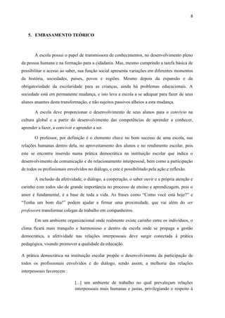 8



   5. EMBASAMENTO TEÓRICO



       A escola possui o papel de transmissora de conhecimentos, no desenvolvimento pleno
da pessoa humana e na formação para a cidadania. Mas, mesmo cumprindo a tarefa básica de
possibilitar o acesso ao saber, sua função social apresenta variações em diferentes momentos
da história, sociedades, países, povos e regiões. Mesmo depois da expansão e da
obrigatoriedade da escolaridade para as crianças, ainda há problemas educacionais. A
sociedade está em permanente mudança, e isto leva a escola a se adequar para fazer de seus
alunos atuantes desta transformação, e não sujeitos passivos alheios a esta mudança.

       A escola deve proporcionar o desenvolvimento de seus alunos para o convívio na
cultura global e a partir do desenvolvimento das competências de aprender a conhecer,
aprender a fazer, a conviver e aprender a ser.

       O professor, por definição é o elemento chave no bom sucesso de uma escola, nas
relações humanas dentro dela, no aproveitamento dos alunos e no rendimento escolar, pois
este se encontra inserido numa prática democrática na instituição escolar que indica o
desenvolvimento da comunicação e do relacionamento interpessoal, bem como a participação
de todos os profissionais envolvidos no diálogo, e este é possibilitado pela ação e reflexão.

       A inclusão da afetividade, o diálogo, a cooperação, o saber ouvir e a própria atenção e
carinho com todos são de grande importância no processo de ensino e aprendizagem, pois o
amor é fundamental, é a base de toda a vida. As frases como “Como você está hoje?” e
“Tenha um bom dia!” podem ajudar a firmar uma proximidade, que vai além do ser
professore transformar colegas de trabalho em companheiros.

       Em um ambiente organizacional onde realmente existe carinho entre os indivíduos, o
clima ficará mais tranquilo e harmonioso e dentro da escola onde se propaga a gestão
democrática, a afetividade nas relações interpessoais deve surgir conectada à prática
pedagógica, visando promover a qualidade da educação.

A prática democrática na instituição escolar propõe o desenvolvimento da participação de
todos os profissionais envolvidos e do diálogo, sendo assim, a melhoria das relações
interpessoais favorecem :

                              [...] um ambiente de trabalho no qual prevaleçam relações
                              interpessoais mais humanas e justas, privilegiando o respeito à
 