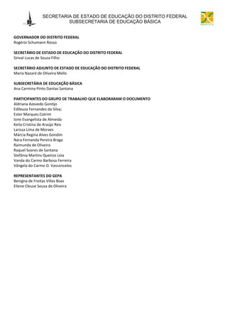 SECRETARIA DE ESTADO DE EDUCAÇÃO DO DISTRITO FEDERAL
                         SUBSECRETARIA DE EDUCAÇÃO BÁSICA


GOVERNADOR DO DISTRITO FEDERAL
Rogério Schumann Rosso

SECRETÁRIO DE ESTADO DE EDUCAÇÃO DO DISTRITO FEDERAL
Sinval Lucas de Souza Filho

SECRETÁRIO ADJUNTO DE ESTADO DE EDUCAÇÃO DO DISTRITO FEDERAL
Maria Nazaré de Oliveira Mello

SUBSECRETÁRIA DE EDUCAÇÃO BÁSICA
Ana Carmina Pinto Dantas Santana

PARTICIPANTES DO GRUPO DE TRABALHO QUE ELABORARAM O DOCUMENTO
Aldriana Azevedo Gontijo
Edileuza Fernandes da Silva;
Ester Marques Cotrim
Ione Evangelista de Almeida
Keila Cristina de Araújo Reis
Larissa Lima de Moraes
Márcia Regina Alves Gondim
Nara Fernanda Pereira Braga
Raimunda de Oliveira
Raquel Soares de Santana
Stefânia Martins Queiroz Loia
Vanda do Carmo Barbosa Ferreira
Vângela do Carmo O. Vasconcelos

REPRESENTANTES DO GEPA
Benigna de Freitas Villas Boas
Eliene Cleuse Sousa de Oliveira
 