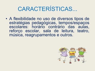 CARACTERÍSTICAS...A flexibilidade no uso de diversos tipos de estratégias pedagógicas, tempos/espaços escolares: horário contrário das aulas, reforço escolar, sala de leitura, teatro, música, reagrupamentos e outros.