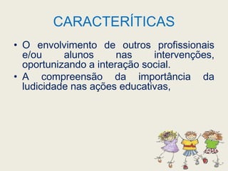CARACTERÍTICASO envolvimento de outros profissionais e/ou alunos nas intervenções, oportunizando a interação social.A compreensão da importância da ludicidade nas ações educativas, 