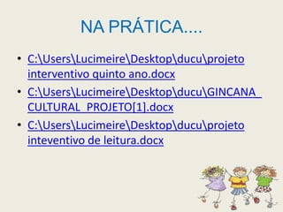 NA PRÁTICA....C:\Users\Lucimeire\Desktop\ducu\projeto interventivo quinto ano.docxC:\Users\Lucimeire\Desktop\ducu\GINCANA_CULTURAL_PROJETO[1].docxC:\Users\Lucimeire\Desktop\ducu\projeto inteventivo de leitura.docx
