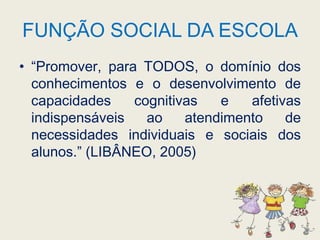 FUNÇÃO SOCIAL DA ESCOLA“Promover, para TODOS, o domínio dos conhecimentos e o desenvolvimento de capacidades cognitivas e afetivas indispensáveis ao atendimento de necessidades individuais e sociais dos alunos.” (LIBÂNEO, 2005)