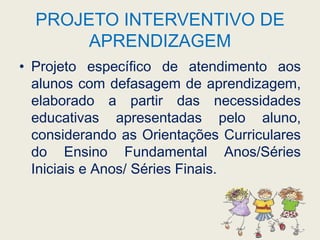 PROJETO INTERVENTIVO DE APRENDIZAGEMProjeto específico de atendimento aos alunos com defasagem de aprendizagem, elaborado a partir das necessidades educativas apresentadas pelo aluno, considerando as Orientações Curriculares do Ensino Fundamental Anos/Séries Iniciais e Anos/ Séries Finais.