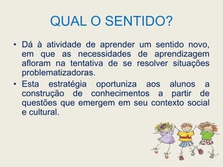 QUAL O SENTIDO?Dá à atividade de aprender um sentido novo, em que as necessidades de aprendizagem afloram na tentativa de se resolver situações problematizadoras. Esta estratégia oportuniza aos alunos a construção de conhecimentos a partir de questões que emergem em seu contexto social e cultural. 