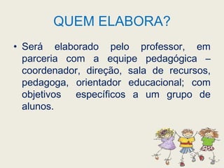 QUEM ELABORA?Será elaborado pelo professor, em parceria com a equipe pedagógica – coordenador, direção, sala de recursos, pedagoga, orientador educacional; com objetivos  específicos a um grupo de alunos. 