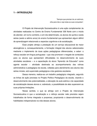 1 – INTRODUÇÃO

                                                    “Sempre que precisar de um estímulo,
                                          olhe para trás e veja todas as suas conquistas”.


          O Projeto de Intervenção Socioeducativa é uma ação complementar às
atividades realizadas no Centro de Ensino Fundamental 306 Norte com o intuito
de atender, em turno contrário, e em dia determinado, os alunos de quinta e sexta
séries (sexto e sétimo anos) do ensino fundamental que apresentam algum déficit
de aprendizagem relacionado a aspectos cognitivos e de socialização.
          Esse projeto almeja a prestação de um serviço educacional de maior
abrangência e, consequentemente, a formação integral dos alunos selecionados
mediante o implemento de duas ações pedagógicas diferenciadas, a saber: o
reforço escolar em língua portuguesa – que visa promover o resgate de conteúdos
para os alunos que apresentam dificuldades no desenvolvimento de suas
atividades escolares – e a capacitação do aluno “Aprendiz de Educador” como
agente escolar – atividade destinada ao acompanhamento das rotinas
administrativa e pedagógica da escola, voltadas para atendimento aos alunos das
séries iniciais, sob supervisão pedagógica e dos gestores escolares.
          Dessa maneira, realiza-se um trabalho pedagógico integrado, segundo
as linhas de ação previstas no Projeto Político Pedagógico da escola, visando o
desenvolvimento das potencialidades, a elevação da auto-estima e da capacidade
de socialização desses alunos e, sobretudo, a possibilidade de eles superarem as
suas próprias limitações.
          Nesse sentido, o que se almeja com o Projeto de Intervenção
Socioeducativa é que a socialização e o reforço escolar nele previstos sejam
trabalhados de forma integrada e prazerosa, propiciando o desenvolvimento de
habilidades indispensáveis na vida desses alunos.
 