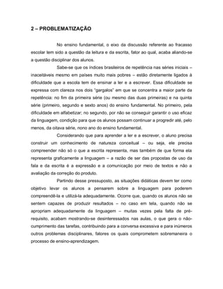 2 – PROBLEMATIZAÇÃO


             No ensino fundamental, o eixo da discussão referente ao fracasso
escolar tem sido a questão da leitura e da escrita, fator ao qual, acaba aliando-se
a questão disciplinar dos alunos.
             Sabe-se que os índices brasileiros de repetência nas séries iniciais –
inaceitáveis mesmo em países muito mais pobres – estão diretamente ligados à
dificuldade que a escola tem de ensinar a ler e a escrever. Essa dificuldade se
expressa com clareza nos dois “gargalos” em que se concentra a maior parte da
repetência: no fim da primeira série (ou mesmo das duas primeiras) e na quinta
série (primeiro, segundo e sexto anos) do ensino fundamental. No primeiro, pela
dificuldade em alfabetizar; no segundo, por não se conseguir garantir o uso eficaz
da linguagem, condição para que os alunos possam continuar a progredir até, pelo
menos, da oitava série, nono ano do ensino fundamental.
             Considerando que para aprender a ler e a escrever, o aluno precisa
construir um conhecimento de natureza conceitual – ou seja, ele precisa
compreender não só o que a escrita representa, mas também de que forma ela
representa graficamente a linguagem – a razão de ser das propostas de uso da
fala e da escrita é a expressão e a comunicação por meio de textos e não a
avaliação da correção do produto.
             Partindo desse pressuposto, as situações didáticas devem ter como
objetivo levar os alunos a pensarem sobre a linguagem para poderem
compreendê-la e utilizá-la adequadamente. Ocorre que, quando os alunos não se
sentem capazes de produzir resultados – no caso em tela, quando não se
apropriam adequadamente da linguagem – muitas vezes pela falta de pré-
requisito, acabam mostrando-se desinteressados nas aulas, o que gera o não-
cumprimento das tarefas, contribuindo para a conversa excessiva e para inúmeros
outros problemas disciplinares, fatores os quais comprometem sobremaneira o
processo de ensino-aprendizagem.
 